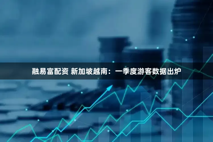 融易富配资 新加坡越南：一季度游客数据出炉