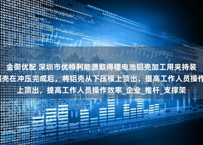 金御优配 深圳市优特利能源取得锂电池铝壳加工用夹持装置专利，能够在锂电池铝壳在冲压完成后，将铝壳从下压模上顶出，提高工作人员操作效率_企业_推杆_支撑架