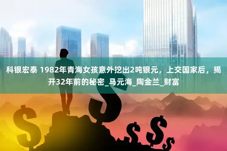 科银宏泰 1982年青海女孩意外挖出2吨银元，上交国家后，揭开32年前的秘密_马元海_陶金兰_财富