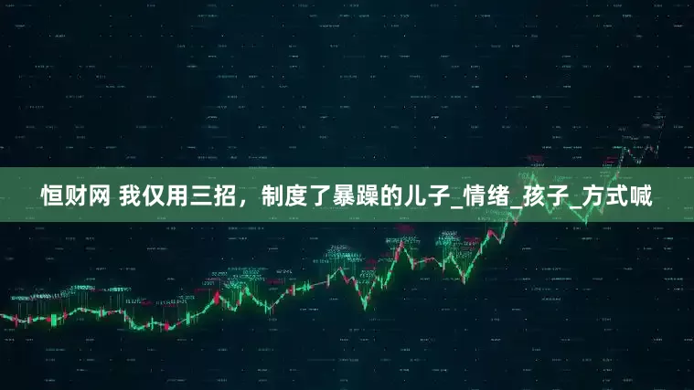 恒财网 我仅用三招，制度了暴躁的儿子_情绪_孩子_方式喊
