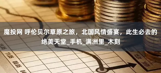 魔投网 呼伦贝尔草原之旅，北国风情盛宴，此生必去的绝美天堂_手机_满洲里_木刻