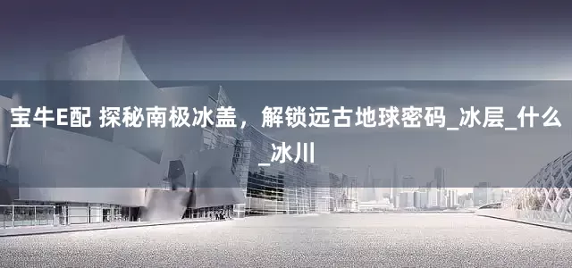 宝牛E配 探秘南极冰盖，解锁远古地球密码_冰层_什么_冰川