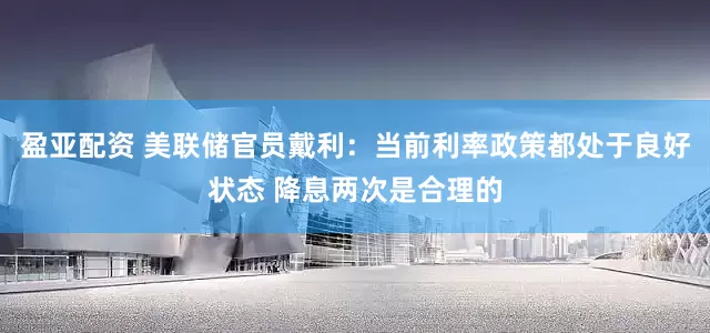 盈亚配资 美联储官员戴利：当前利率政策都处于良好状态 降息两次是合理的