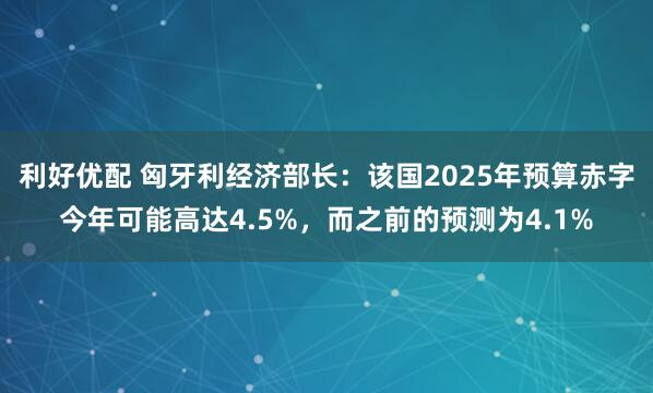 利好优配 匈牙利经济部长：该国2025年预算赤字今年可能高达4.5%，而之前的预测为4.1%