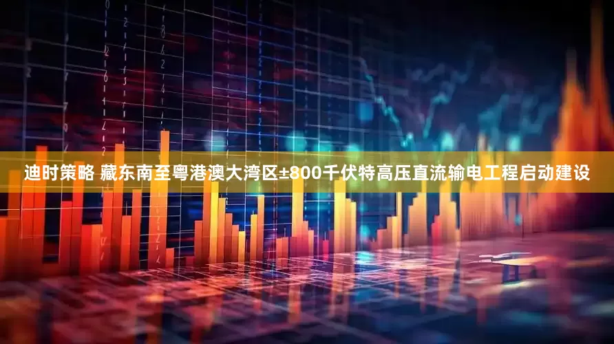 迪时策略 藏东南至粤港澳大湾区±800千伏特高压直流输电工程启动建设