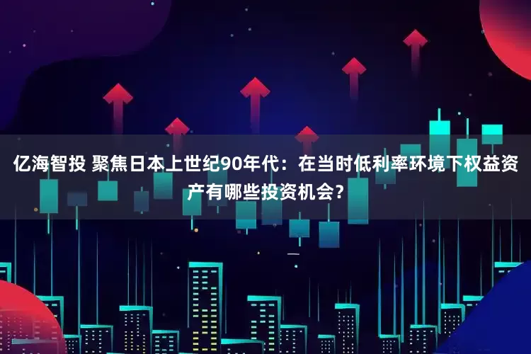 亿海智投 聚焦日本上世纪90年代：在当时低利率环境下权益资产有哪些投资机会？