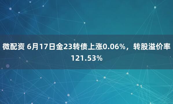 微配资 6月17日金23转债上涨0.06%，转股溢价率121.53%