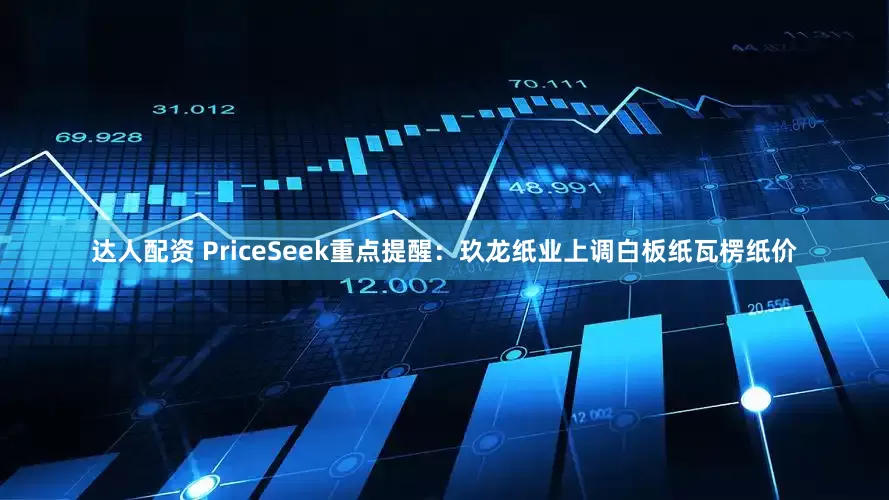达人配资 PriceSeek重点提醒：玖龙纸业上调白板纸瓦楞纸价