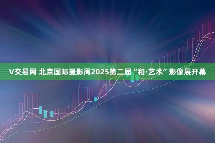 V交易网 北京国际摄影周2025第二届“和·艺术”影像展开幕